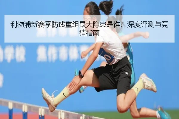 利物浦新赛季防线重组最大隐患是谁？深度评测与竞猜指南
