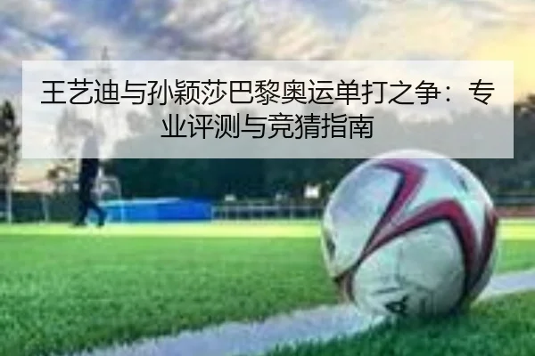 王艺迪与孙颖莎巴黎奥运单打之争：专业评测与竞猜指南