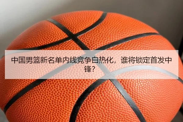 中国男篮新名单内线竞争白热化，谁将锁定首发中锋？