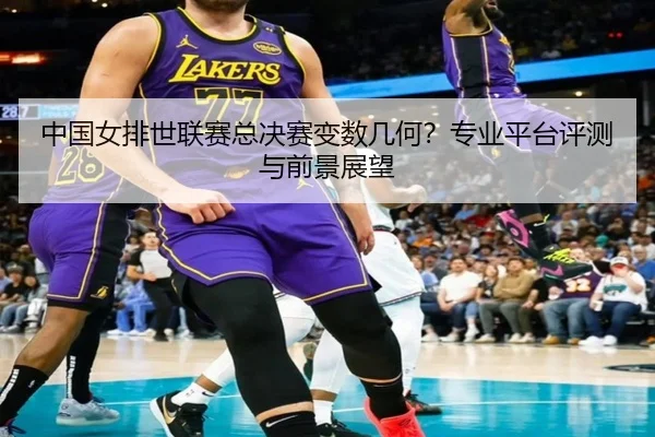中国女排世联赛总决赛变数几何？专业平台评测与前景展望